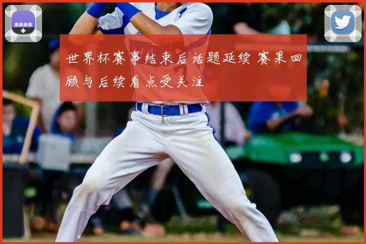 世界杯赛事结束后话题延续 赛果回顾与后续看点受关注