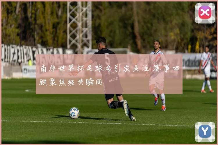 南非世界杯足球名引发关注 赛事回顾聚焦经典瞬间