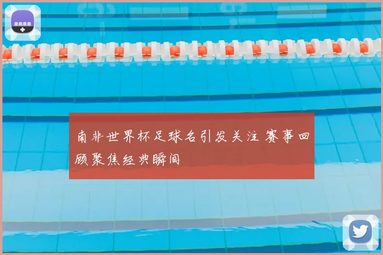 南非世界杯足球名引发关注 赛事回顾聚焦经典瞬间