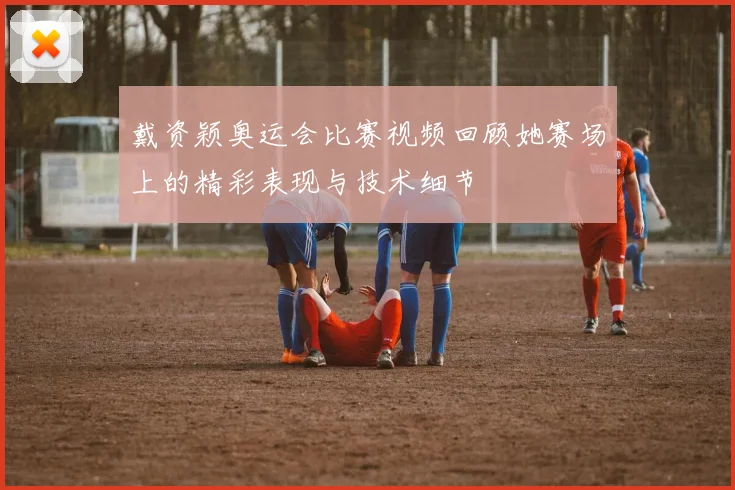 戴资颖奥运会比赛视频回顾她赛场上的精彩表现与技术细节