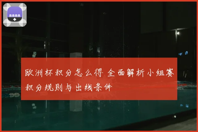 欧洲杯积分怎么得 全面解析小组赛积分规则与出线条件