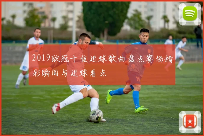 2019欧冠十佳进球歌曲盘点赛场精彩瞬间与进球看点