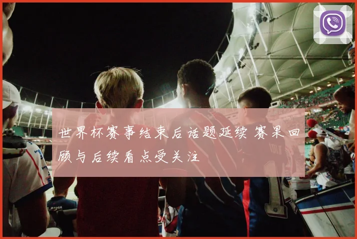 世界杯赛事结束后话题延续 赛果回顾与后续看点受关注
