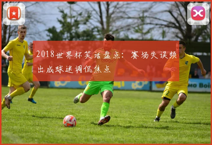 2018世界杯笑话盘点：赛场失误频出成球迷调侃焦点