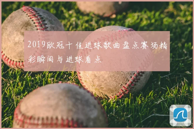 2019欧冠十佳进球歌曲盘点赛场精彩瞬间与进球看点