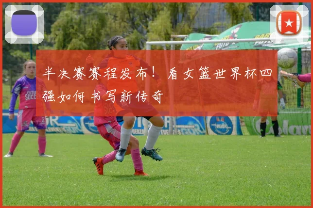 半决赛赛程发布!看女篮世界杯四强如何书写新传奇