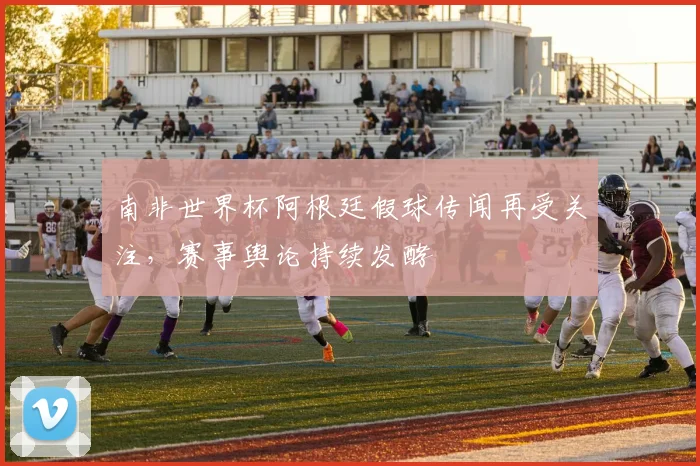 南非世界杯阿根廷假球传闻再受关注，赛事舆论持续发酵