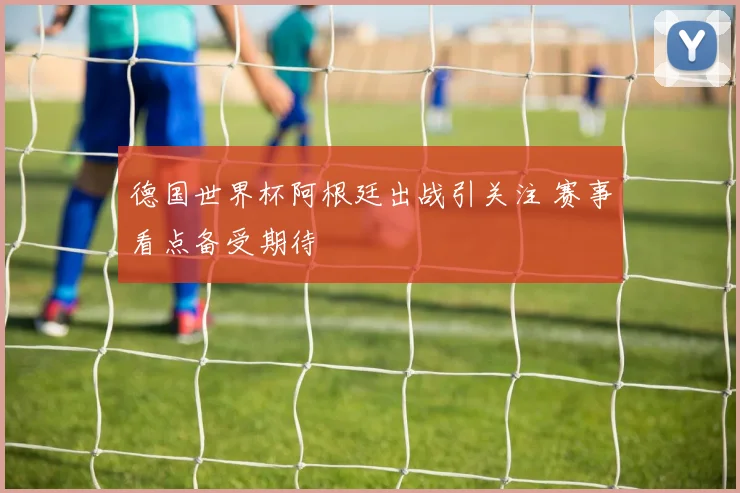 德国世界杯阿根廷出战引关注 赛事看点备受期待