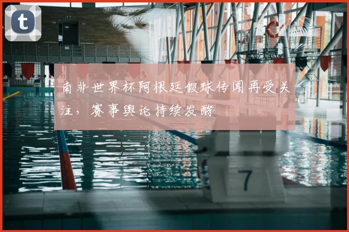 南非世界杯阿根廷假球传闻再受关注，赛事舆论持续发酵