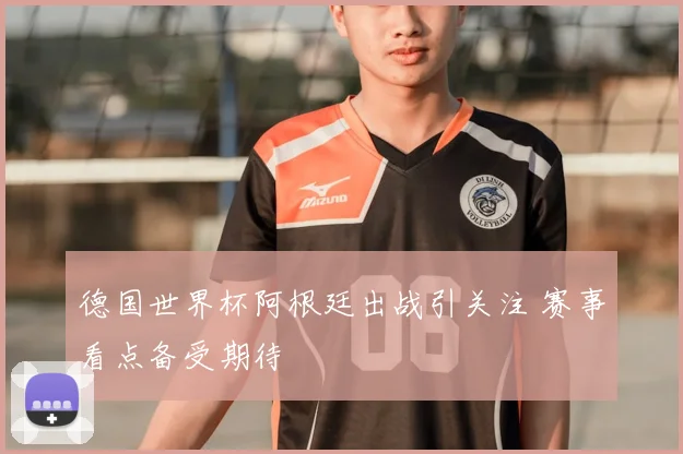 德国世界杯阿根廷出战引关注 赛事看点备受期待
