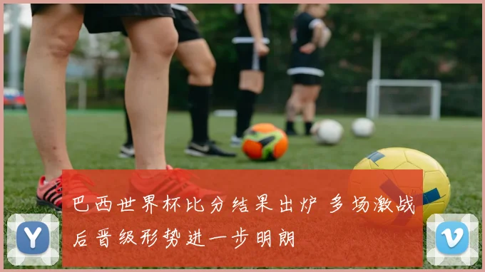 巴西世界杯比分结果出炉 多场激战后晋级形势进一步明朗