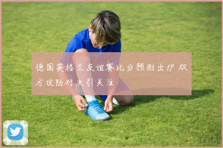 德国英格兰友谊赛比分预测出炉 双方攻防对决引关注