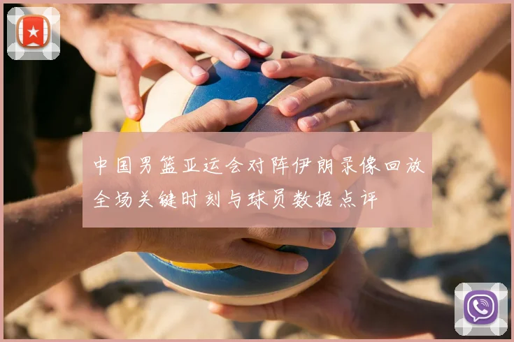 中国男篮亚运会对阵伊朗录像回放全场关键时刻与球员数据点评