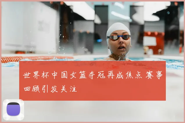 世界杯中国女篮夺冠再成焦点 赛事回顾引发关注