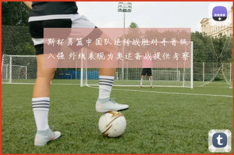 斯杯男篮中国队逆转战胜对手晋级八强 外线表现为奥运备战提供考察