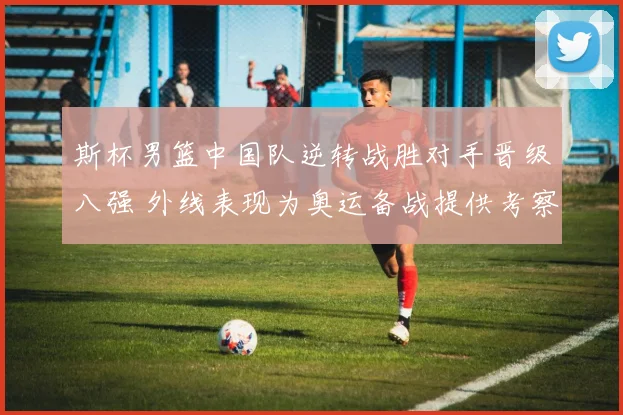 斯杯男篮中国队逆转战胜对手晋级八强 外线表现为奥运备战提供考察
