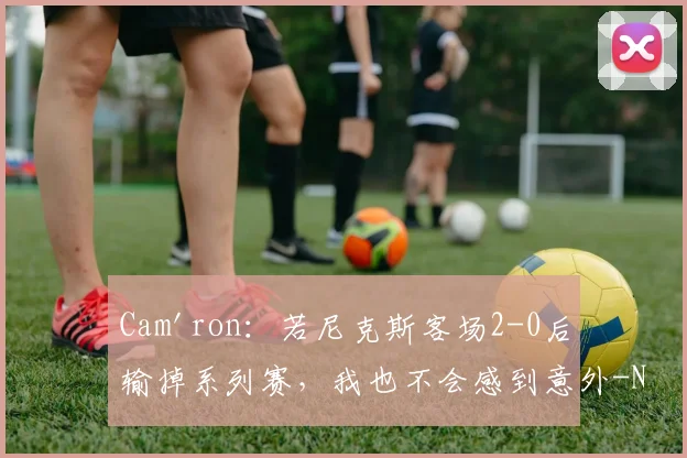 Cam'ron：若尼克斯客场2-0后输掉系列赛，我也不会感到意外-NBA新闻