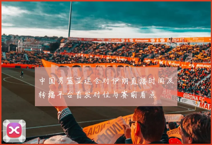 中国男篮亚运会对伊朗直播时间及转播平台首发对位与赛前看点