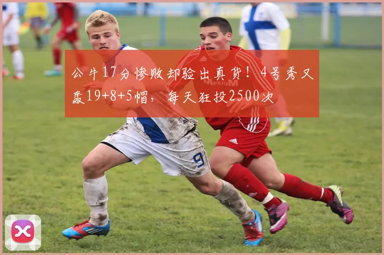 公牛17分惨败却验出真货!4号秀又轰19+8+5帽,每天狂投2500次