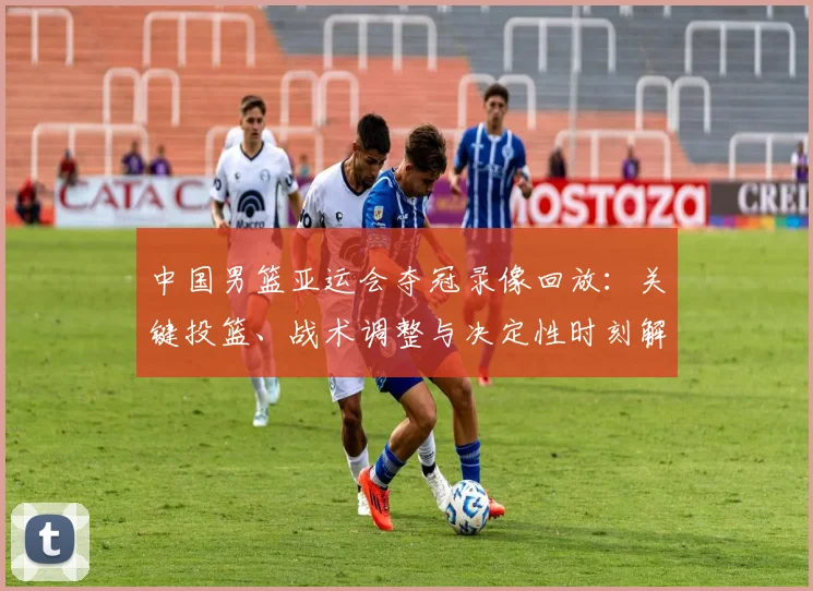 中国男篮亚运会夺冠录像回放:关键投篮、战术调整与决定性时刻解读