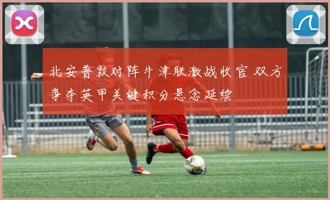 北安普敦对阵牛津联激战收官 双方争夺英甲关键积分悬念延续