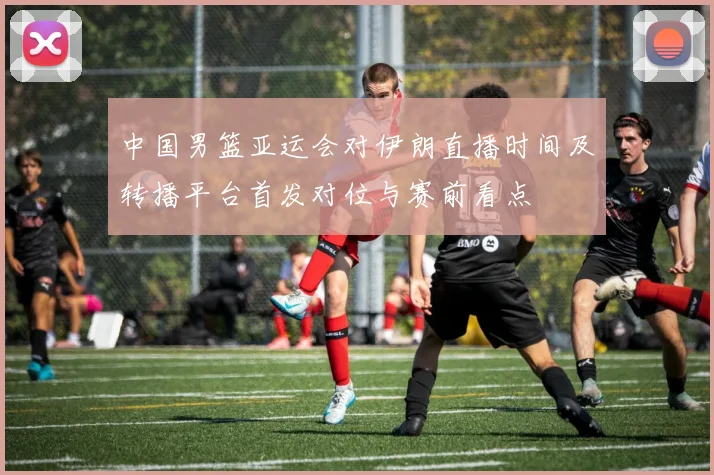 中国男篮亚运会对伊朗直播时间及转播平台首发对位与赛前看点