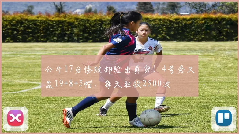 公牛17分惨败却验出真货!4号秀又轰19+8+5帽,每天狂投2500次
