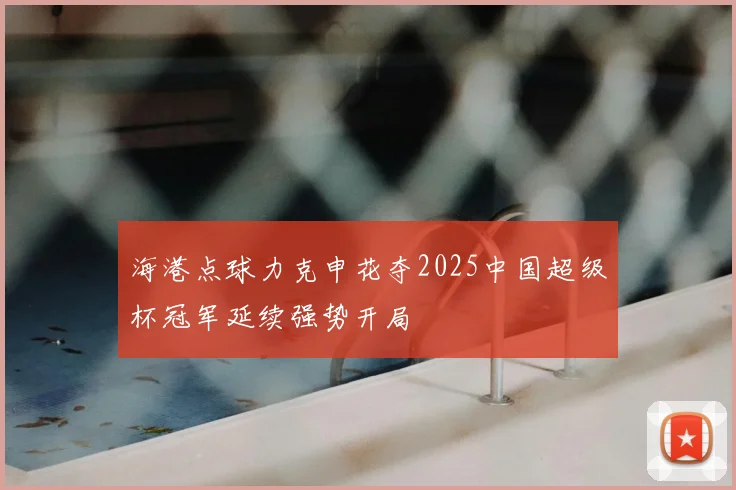 海港点球力克申花夺2025中国超级杯冠军延续强势开局