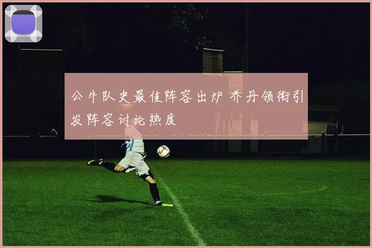 公牛队史最佳阵容出炉 乔丹领衔引发阵容讨论热度