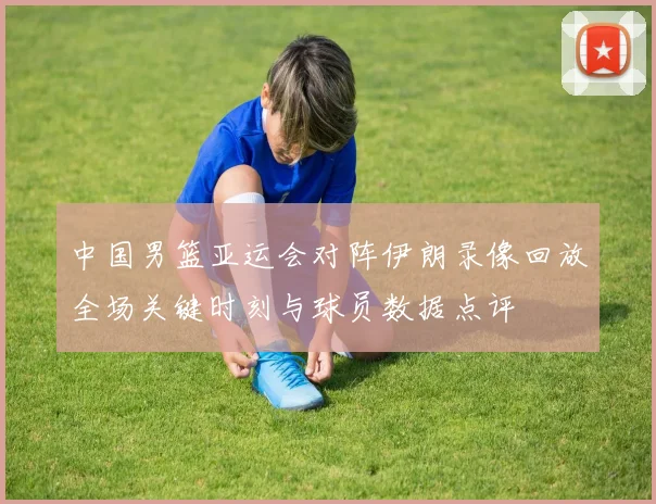 中国男篮亚运会对阵伊朗录像回放全场关键时刻与球员数据点评