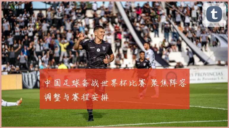 中国足球备战世界杯比赛 聚焦阵容调整与赛程安排